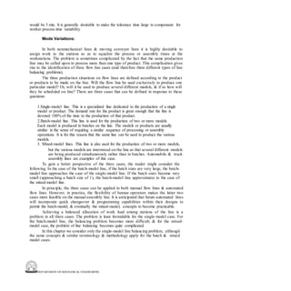 DEPARTMENT OF MECHANICAL ENGINEERING
would be 3 min. It is generally desirable to make the tolerance time large to compensate for
worker process time variability.
Mode Variations:
In both nonmechanical lines & moving conveyor lines it is highly desirable to
assign work to the stations so as to equalize the process or assembly times at the
workstations. The problem is sometimes complicated by the fact that the same production
line may be called upon to process more than one type of product. This complication gives
rise to the identification of three flow line cases (and therefore three different types of line
balancing problems).
The three production situations on flow lines are defined according to the product
or products to be made on the line. Will the flow line be used exclusively to produce one
particular model? Or, will it be used to produce several different models, & if so how will
they be scheduled on line? There are three cases that can be defined in response to these
questions:
1.Single-model line. This is a specialized line dedicated to the production of a single
model or product. The demand rate for the product is great enough that the line is
devoted 100% of the time to the production of that product.
2.Batch-model line. This line is used for the production of two or more models.
Each model is produced in batches on the line. The models or products are usually
similar in the sense of requiring a similar sequence of processing or assembly
operations. It is for this reason that the same line can be used to produce the various
models.
3. Mixed-model lines. This line is also used for the production of two or more models,
but the various models are intermixed on the line so that several different models
are being produced simultaneously rather than in batches. Automobile & truck
assembly lines are examples of this case.
To gain a better perspective of the three cases, the reader might consider the
following. In the case of the batch-model line, if the batch sizes are very large, the batch-
model line approaches the case of the single-model line. If the batch sizes become very
small (approaching a batch size of 1), the batch-model line approximates to the case of
the mixed-model line.
In principle, the three cases can be applied in both manual flow lines & automated
flow lines. However, in practice, the flexibility of human operators makes the latter two
cases more feasible on the manual assembly line. It is anticipated that future automated lines
will incorporate quick changeover & programming capabilities within their designs to
permit the batch-model, & eventually the mixed-model, concepts to become practicable.
Achieving a balanced allocation of work load among stations of the line is a
problem in all three cases. The problem is least formidable for the single-model case. For
the batch-model line, the balancing problem becomes more difficult; & for the mixed-
model case, the problem of line balancing becomes quite complicated.
In this chapter we consider only the single-model line balancing problem, although
the same concepts & similar terminology & methodology apply for the batch & mixed
model cases.
 