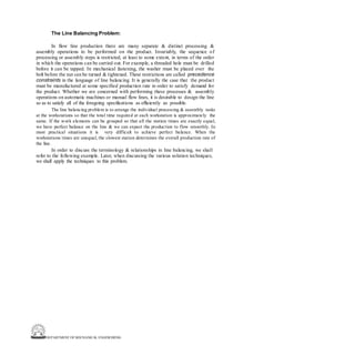 DEPARTMENT OF MECHANICAL ENGINEERING
The Line Balancing Problem:
In flow line production there are many separate & distinct processing &
assembly operations to be performed on the product. Invariably, the sequence of
processing or assembly steps is restricted, at least to some extent, in terms of the order
in which the operations can be carried out. For example, a threaded hole must be drilled
before it can be tapped. In mechanical fastening, the washer must be placed over the
bolt before the nut can be turned & tightened. These restrictions are called precedence
constraints in the language of line balancing. It is generally the case that the product
must be manufactured at some specified production rate in order to satisfy demand for
the product. Whether we are concerned with performing these processes & assembly
operations on automatic machines or manual flow lines, it is desirable to design the line
so as to satisfy all of the foregoing specifications as efficiently as possible.
The line balancing problem is to arrange the individual processing & assembly tasks
at the workstations so that the total time required at each workstation is approximately the
same. If the work elements can be grouped so that all the station times are exactly equal,
we have perfect balance on the line & we can expect the production to flow smoothly. In
most practical situations it is very difficult to achieve perfect balance. When the
workstations times are unequal, the slowest station determines the overall production rate of
the line.
In order to discuss the terminology & relationships in line balancing, we shall
refer to the following example. Later, when discussing the various solution techniques,
we shall apply the techniques to this problem.
 