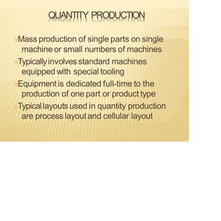 QUANTITY PRODUCTION
Mass production of single parts on single
machine or small numbers of machines
Typicallyinvolvesstandard machines
equipped with special tooling
Equipmentis dedicated full-time to the
production of one part or product type
Typicallayouts used in quantity production
are process layoutand cellular layout
 