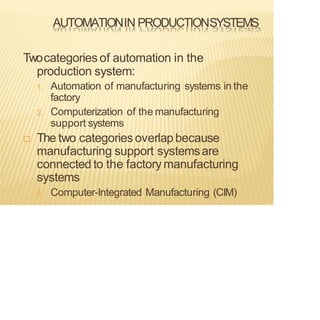 AUTOMATIONIN PRODUCTIONSYSTEMS
Twocategories of automation in the
production system:
1. Automation of manufacturing systems in the
factory
2. Computerization of the manufacturing
support systems
 The two categoriesoverlapbecause
manufacturing support systemsare
connected to the factorymanufacturing
systems
Computer-Integrated Manufacturing (CIM)
 