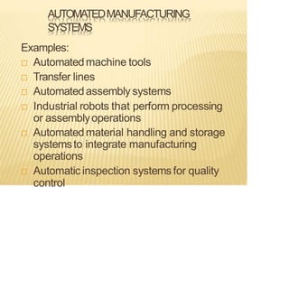 AUTOMATEDMANUFACTURING
SYSTEMS
Examples:
 Automatedmachine tools
 Transfer lines
 Automatedassembly systems
 Industrial robots that perform processing
or assemblyoperations
 Automatedmaterial handling and storage
systemsto integrate manufacturing
operations
 Automatic inspection systemsfor quality
control
 