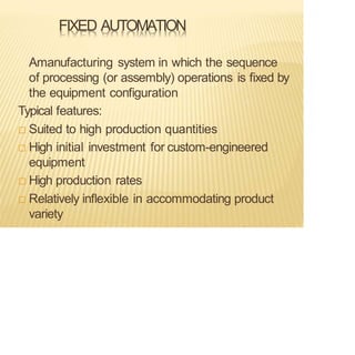 FIXED AUTOMATION
Amanufacturing system in which the sequence
of processing (or assembly) operations is fixed by
the equipment configuration
Typical features:
 Suited to high production quantities
 High initial investment for custom-engineered
equipment
 High production rates
 Relatively inflexible in accommodating product
variety
 