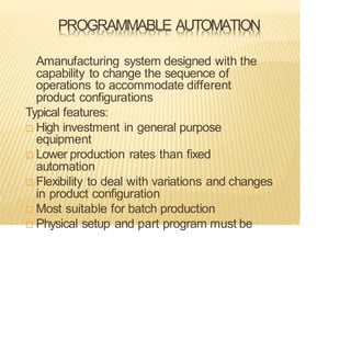 PROGRAMMABLE AUTOMATION
Amanufacturing system designed with the
capability to change the sequence of
operations to accommodate different
product configurations
Typical features:
 High investment in general purpose
equipment
 Lower production rates than fixed
automation
 Flexibility to deal with variations and changes
in product configuration
 Most suitable for batch production
 Physical setup and part program must be
 