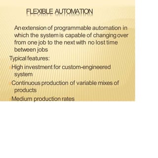 FLEXIBLE AUTOMATION
Anextensionof programmable automation in
which the systemis capable of changingover
from one job to the next with no lost time
between jobs
Typicalfeatures:
High investment for custom-engineered
system
Continuousproduction of variable mixes of
products
Medium productionrates
 