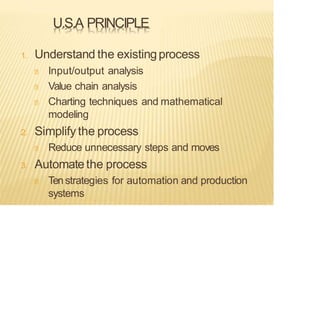 U.S.A PRINCIPLE
1. Understand the existingprocess
Input/output analysis
Value chain analysis
Charting techniques and mathematical
modeling
2. Simplify the process
Reduce unnecessary steps and moves
3. Automatethe process
Tenstrategies for automation and production
systems
 