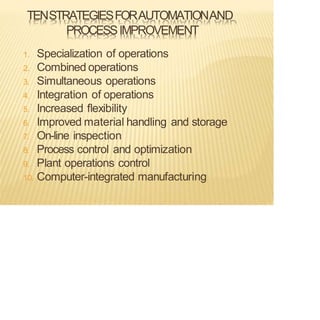 TENSTRATEGIESFORAUTOMATIONAND
PROCESSIMPROVEMENT
1. Specialization of operations
2. Combined operations
3. Simultaneous operations
4. Integration of operations
5. Increased flexibility
6. Improved material handling and storage
7. On-line inspection
8. Process control and optimization
9. Plant operations control
10. Computer-integrated manufacturing
 