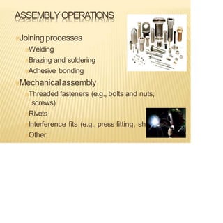 ASSEMBLYOPERATIONS
Joiningprocesses
Welding
Brazing and soldering
Adhesive bonding
Mechanicalassembly
Threaded fasteners (e.g., bolts and nuts,
screws)
Rivets
Interference fits (e.g., press fitting, shrink fits)
Other
 