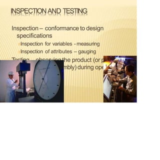 INSPECTIONAND TESTING
Inspection – conformance to design
specifications
Inspection for variables - measuring
Inspection of attributes – gauging
Testing– observingthe product (or part,
material, subassembly) during operation
 