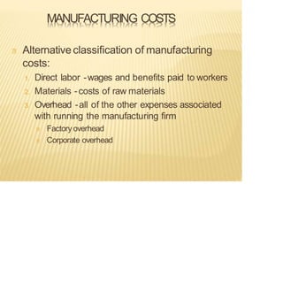 MANUFACTURING COSTS
Alternativeclassification of manufacturing
costs:
1. Direct labor -wages and benefits paid to workers
2. Materials -costs of raw materials
3. Overhead -all of the other expenses associated
with running the manufacturing firm
Factory overhead
Corporate overhead
 