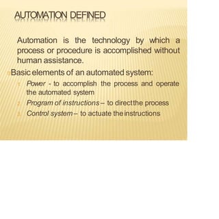 AUTOMATION DEFINED
Automation is the technology by which a
process or procedure is accomplished without
human assistance.
Basic elements of an automated system:
1. Power - to accomplish the process and operate
the automated system
2. Program of instructions – to directthe process
3. Control system– to actuate theinstructions
 