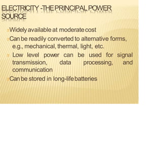 ELECTRICITY -THEPRINCIPALPOWER
SOURCE
Widelyavailableat moderatecost
Canbe readily converted to alternative forms,
e.g., mechanical, thermal, light, etc.
signal
and
Low level power can be used for
transmission, data processing,
communication
Canbe stored in long-lifebatteries
 