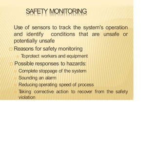 SAFETY MONITORING
Use of sensors to track the system's operation
and identify conditions that are unsafe or
potentially unsafe
 Reasons for safety monitoring
T
oprotect workers and equipment
 Possible responses to hazards:
Complete stoppage of the system
Sounding an alarm
Reducing operating speed of process
T
aking corrective action to recover from the safety
violation
 