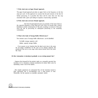DEPARTMENT OFMECHANICALENGINEERING
7. Write short note on Upper Bound Approach.
The upper bound approach provides an upper limit on the frequency on the line
stops per cycle. In this approach we assume that the part remains on the line for
further processing. It is possible that there will be more than one line stop
associated with a given part during its sequence of processing operations.
8. Write short note on Lower Bound Approach.
The lower bound approach gives an estimate of the lower limit on
the expected frequency of line stops per cycle. Here we assume that a station
breakdown results in destruction of the part, resulting in removal of the part
from the line & preventing its subsequent processing at the remaining
workstations.
9. What is the Limit of Storage Buffer Effectiveness?
Two extreme cases of storage buffer effectiveness can be identified:
No buffer storage capacity at all.
Infinite capacity storage buffers
If we assume in our Analysis that the ideal cycle time is the same
for all stages considered. In the case of no storage capacity, the
production line acts as one stage when station breaks down the entire
line stops.
10. How Automation is introduced gradually on an existing manual line?
- Suppose that demand for the product made on a manually operated line
increases, & it is desired to increase production & reduce labor costs by
automating some or all of the stations.
-The simpler operations are automated first, & the transition toward a
fully automated line is accomplished over a long period of time.
Meanwhile, the line operates as a partially automated system
 
