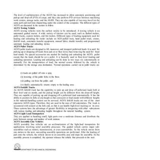 DEPARTMENT OF MECHANICAL ENGINEERING
The level of sophistication of the AGVS has increased to allow automatic positioning and
pickup and drop-off (P/D) of cargo, and they also perform P/D services between machining
work centers, storage racks, and the AS/RS. They are also capable of two-way travel on the
same path and real-time dispatching under the control of the computer. The different types of
AGVS are discussed in the section to follow.
AGVS Towing Vehicle
AGVS towing vehicles were the earliest variety to be introduced. A towing vehicle is an
automated guided tractor. A wide variety of tractors can be used, such as flatbed trailers,
pallet trucks, custom trailers, and bin trailers. Different types of loading equipment used for
loading and unloading the trailer include an AGV-pulled train, hand pallet truck, cranes,
forklift truck, automatic transfer equipment, manual labor, shuttle transfer, and programmed
automatic loading and unloading device.
AGVS Pallet Trucks
AGVS pallet trucks are designed to lift, maneuver, and transport palletized loads. It is used for
picking up or dropping off loads from and on to floor level, than removing the need for fixed
load stands. No special accessories are needed for loading and unloading the AGVS pallet
except that the loads should be on a pallet. It is basically used in floor-level loading and
unloading operation. Loading and unloading can be done in two ways viz. automatically or
manually. For the transportation of load, the normal course followed by the vehicle is
determined by the storage area destination. Normal operations carried out in pallet trucks are
:
(i) loads are pulled off onto a spur,
(ii) lowering of the pallet forks to the floor,
(iii) pulling out from the pallet, and
(iv) finally automatically returns empty to the loading area.
AGVS Forklift Trucks
An AGVS forklift truck has the capability to pick up and drop off palletized loads both at
floor level and on stands, and the pickup height can be different from the drop-off height.
They are capable of picking up and dropping off a palletized load automatically. It has the
ability to position its forks at any height so that conveyors or load stands with different heights
in the material-handling system can be serviced. AGVS forklift trucks are one of the most
expensive AGVS types. Therefore, they are used in the case of full automation. The truck is
accoutered with sensors at the fork end, so that it can handle high-level stacking on its own.
These systems have the advantage of greater flexibility in integrating with other subsystems
with various loading and unloading heights throughout the material handling system.
AGVS Light Load Transporters
They are applied in handling small, light parts over a moderate distance and distribute the
parts between storage and number of work stations.
AGVS Assembly-Line Vehicles
AGVS assembly line vehicles are an acclimatization of the light-load transporters for
applications involving serial assembly processes. The guided vehicle carries major sub-
assemblies such as motors, transmissions, or even automobiles. As the vehicle moves from
one station to the next, succeeding assembly operations are performed. After the loading of
part onto the vehicle, the vehicle moves to an assembly area and stops for assembly. As the
assembly process is completed, the operator releases the vehicle that proceeds to the next
 