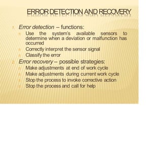 ERRORDETECTIONANDRECOVERY
1. Error detection – functions:
Use the system’s available sensors to
determine when a deviation or malfunction has
occurred
Correctly interpret the sensor signal
Classify the error
2. Error recovery – possible strategies:
Make adjustments at end of work cycle
Make adjustments during current work cycle
Stop the process to invoke corrective action
Stop the process and call for help
 