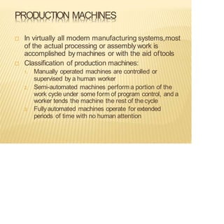 PRODUCTION MACHINES
 In virtually all modern manufacturing systems,most
of the actual processing or assembly work is
accomplished bymachines or with the aid oftools
 Classification of production machines:
1. Manually operated machines are controlled or
supervised by a human worker
2. Semi-automated machines perform a portion of the
work cycle under some form of program control, and a
worker tends the machine the rest of thecycle
3. Fullyautomated machines operate for extended
periods of time with no human attention
 