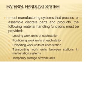 MATERIAL HANDLING SYSTEM
In most manufacturing systems that process or
assemble discrete parts and products, the
following material handling functions must be
provided:
1. Loading work units at each station
2. Positioning work units at eachstation
3. Unloading work units at each station
stations in
4
. T
ransporting work units between
multi-station systems
5. Temporary storage of work units
 