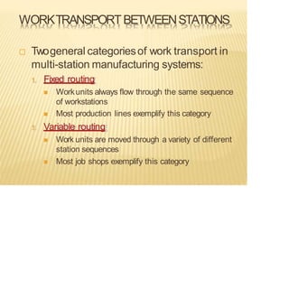 WORKTRANSPORTBETWEENSTATIONS
 Twogeneral categoriesof work transport in
multi-station manufacturing systems:
1. Fixed routing
◼ Workunits always flow through the same sequence
of workstations
◼ Most production lines exemplify this category
1. Variable routing
◼ Work units are moved through a variety of different
station sequences
◼ Most job shops exemplify this category
 