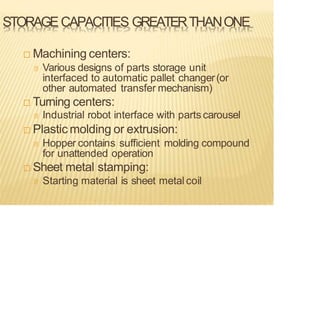 STORAGECAPACITIES GREATERTHANONE
 Machining centers:
Various designs of parts storage unit
interfaced to automatic pallet changer(or
other automated transfer mechanism)
 Turning centers:
Industrial robot interface with parts carousel
 Plastic molding or extrusion:
Hopper contains sufficient molding compound
for unattended operation
 Sheet metal stamping:
Starting material is sheet metal coil
 