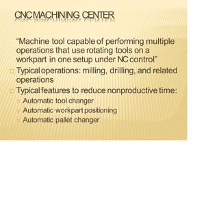 CNCMACHINING CENTER
“Machine tool capableof performing multiple
operations that use rotating tools on a
workpart in one setup under NCcontrol”
 Typicaloperations: milling, drilling, and related
operations
 Typicalfeatures to reduce nonproductivetime:
Automatic tool changer
Automatic workpart positioning
Automatic pallet changer
 