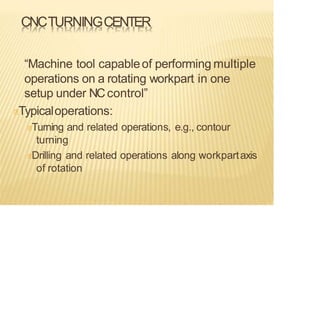 CNCTURNINGCENTER
“Machine tool capableof performing multiple
operations on a rotating workpart in one
setup under NCcontrol”
Typicaloperations:
Turning and related operations, e.g., contour
turning
Drilling and related operations along workpartaxis
of rotation
 