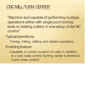 CNCMILL-TURN CENTER
“Machine tool capableof performing multiple
operations either with single point turning
tools or rotating cutters in one setup under NC
control”
Typicaloperations:
Turning, milling, drilling and related operations
Enablingfeature:
Capability to control position of c-axis in addition
to x-and z-axis control (turning center is limited to
x-and z-axis control)
 