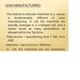 LEAN MANUFACTURING:
The method to allocate machines to a worker
is fundamentally different in Lean
manufacturing. In LM, the machines are
typically arranged in a U-shaped cell, and a
worker tends as many workstations as
allowed within the Tacttime.
Total service + repositioning time ≤ Takt time
AND
Machine + service time ≤ Takttime
In LM, the machines are not necessarily
 