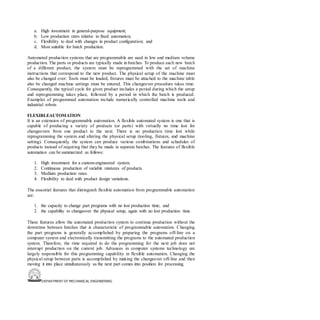 DEPARTMENT OF MECHANICAL ENGINEERING
a. High investment in general-purpose equipment;
b. Low production rates relative to fixed automation;
c. Flexibility to deal with changes in product configuration; and
d. Most suitable for batch production.
Automated production systems that are programmable are used in low and medium volume
production. The parts or products are typically made in batches. To produce each new batch
of a different product, the system must be reprogrammed with the set of machine
instructions that correspond to the new product. The physical setup of the machine must
also be changed over: Tools must be loaded, fixtures must be attached to the machine table
also be changed machine settings must be entered. This changeover procedure takes time.
Consequently, the typical cycle for given product includes a period during which the setup
and reprogramming takes place, followed by a period in which the batch is produced.
Examples of programmed automation include numerically controlled machine tools and
industrial robots
FLEXIBLEAUTOMATION
It is an extension of programmable automation. A flexible automated system is one that is
capable of producing a variety of products (or parts) with virtually no time lost for
changeovers from one product to the next. There is no production time lost while
reprogramming the system and altering the physical setup (tooling, fixtures, and machine
setting). Consequently, the system can produce various combinations and schedules of
products instead of requiring that they be made in separate batches. The features of flexible
automation can be summarized as follows:
1. High investment for a custom-engineered system.
2. Continuous production of variable mixtures of products.
3. Medium production rates.
4. Flexibility to deal with product design variations.
The essential features that distinguish flexible automation from programmable automation
are:
1. the capacity to change part programs with no lost production time; and
2. the capability to changeover the physical setup, again with no lost production time.
These features allow the automated production system to continue production without the
downtime between batches that is characteristic of programmable automation. Changing
the part programs is generally accomplished by preparing the programs off-line on a
computer system and electronically transmitting the programs to the automated production
system. Therefore, the time required to do the programming for the next job does not
interrupt production on the current job. Advances in computer systems technology are
largely responsible for this programming capability in flexible automation. Changing the
physical setup between parts is accomplished by making the changeover off-line and then
moving it into place simultaneously as the next part comes into position for processing.
 