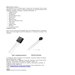 DEPARTMENT OF MECHANICAL ENGINEERING
Different Types of Sensors
The following is a list of different types of sensors that are commonly used in various
applications. All these sensors are used for measuring one of the physical properties like
Temperature, Resistance, Capacitance, Conduction, Heat Transfer etc.
• Temperature Sensor
• Proximity Sensor
• Accelerometer
• IR Sensor (Infrared Sensor)
• Pressure Sensor
• Light Sensor
• Ultrasonic Sensor
• Smoke, Gas and Alcohol Sensor
• Touch Sensor
• Color Sensor
• Humidity Sensor
• Tilt Sensor
• Flow and Level Sensor
Temperature Sensor
One of the most common and most popular sensor is the Temperature Sensor. A Temperature
Sensor, as the name suggests, senses the temperature i.e. it measures the changes in the
temperature.
In a Temperature Sensor, the changes in the Temperature correspond to change in its physical
property like resistance or voltage.
There are different types of Temperature Sensors like Temperature Sensor ICs (like LM35),
Thermistors, Thermocouples, RTD (Resistive Temperature Devices), etc.
Temperature Sensors are used everywhere like computers, mobile phones, automobiles, air
conditioning systems, industries etc.
A simple project using LM35 (Celsius Scale Temperature Sensor) is implemented in this
project: TEMPERATURE CONTROLLED SYSTEM.
 