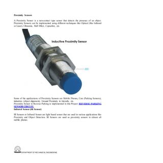 DEPARTMENT OF MECHANICAL ENGINEERING
Proximity Sensors
A Proximity Sensor is a non-contact type sensor that detects the presence of an object.
Proximity Sensors can be implemented using different techniques like Optical (like Infrared
or Laser), Ultrasonic, Hall Effect, Capacitive, etc.
Some of the applications of Proximity Sensors are Mobile Phones, Cars (Parking Sensors),
industries (object alignment), Ground Proximity in Aircrafts, etc.
Proximity Sensor in Reverse Parking is implemented in this Project: REVERSE PARKING
SENSOR CIRCUIT.
Infrared Sensor (IR Sensor)
IR Sensors or Infrared Sensor are light based sensor that are used in various applications like
Proximity and Object Detection. IR Sensors are used as proximity sensors in almost all
mobile phones.
 