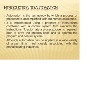 INTRODUCTION TOAUTOMATION
❖ Automation is the technology by which a process or
procedure is accomplished without human assistance.
❖ It is implemented using a program of instructions
combined with a control system that executes the
instructions. T
o automate a process,power is required,
both to drive the process itself and to operate the
program and control system.
❖ Although automation can be applied in a wide variety
of areas, it is most closely associated with the
manufacturing industries.
 