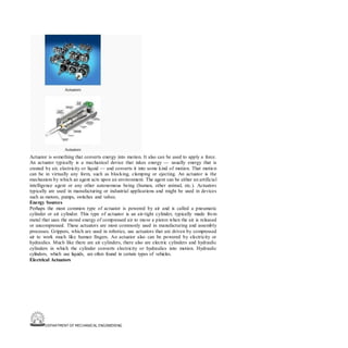 DEPARTMENT OF MECHANICAL ENGINEERING
Actuator is something that converts energy into motion. It also can be used to apply a force.
An actuator typically is a mechanical device that takes energy — usually energy that is
created by air, electricity or liquid — and converts it into some kind of motion. That motion
can be in virtually any form, such as blocking, clamping or ejecting. An actuator is the
mechanism by which an agent acts upon an environment. The agent can be either an artificial
intelligence agent or any other autonomous being (human, other animal, etc.). Actuators
typically are used in manufacturing or industrial applications and might be used in devices
such as motors, pumps, switches and valves.
Energy Sources
Perhaps the most common type of actuator is powered by air and is called a pneumatic
cylinder or air cylinder. This type of actuator is an air-tight cylinder, typically made from
metal that uses the stored energy of compressed air to move a piston when the air is released
or uncompressed. These actuators are most commonly used in manufacturing and assembly
processes. Grippers, which are used in robotics, use actuators that are driven by compressed
air to work much like human fingers. An actuator also can be powered by electricity or
hydraulics. Much like there are air cylinders, there also are electric cylinders and hydraulic
cylinders in which the cylinder converts electricity or hydraulics into motion. Hydraulic
cylinders, which use liquids, are often found in certain types of vehicles.
Electrical Actuators
 