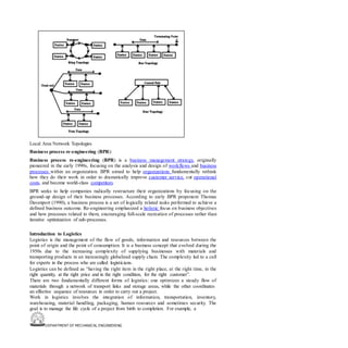 DEPARTMENT OF MECHANICAL ENGINEERING
Local Area Network Topologies
Business process re-engineering (BPR):
Business process re-engineering (BPR) is a business management strategy, originally
pioneered in the early 1990s, focusing on the analysis and design of workflows and business
processes within an organization. BPR aimed to help organizations fundamentally rethink
how they do their work in order to dramatically improve customer service, cut operational
costs, and become world-class competitors.
BPR seeks to help companies radically restructure their organizations by focusing on the
ground-up design of their business processes. According to early BPR proponent Thomas
Davenport (1990), a business process is a set of logically related tasks performed to achieve a
defined business outcome. Re-engineering emphasized a holistic focus on business objectives
and how processes related to them, encouraging full-scale recreation of processes rather than
iterative optimization of sub-processes.
Introduction to Logistics
Logistics is the management of the flow of goods, information and resources between the
point of origin and the point of consumption. It is a business concept that evolved during the
1950s due to the increasing complexity of supplying businesses with materials and
transporting products in an increasingly globalized supply chain. The complexity led to a call
for experts in the process who are called logisticians.
Logistics can be defined as “having the right item in the right place, at the right time, in the
right quantity, at the right price and in the right condition, for the right customer”.
There are two fundamentally different forms of logistics: one optimizes a steady flow of
materials through a network of transport links and storage areas, while the other coordinates
an effective sequence of resources in order to carry out a project.
Work in logistics involves the integration of information, transportation, inventory,
warehousing, material handling, packaging, human resources and sometimes security. The
goal is to manage the life cycle of a project from birth to completion. For example, a
 