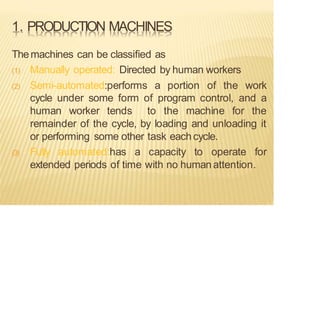 1. PRODUCTION MACHINES
Themachines can be classified as
(1) Manually operated: Directed by human workers
(2) Semi-automated:performs a portion of the work
cycle under some form of program control, and a
human worker tends to the machine for the
remainder of the cycle, by loading and unloading it
or performing some other task eachcycle.
(3) Fully automated:has a capacity to operate for
extended periods of time with no humanattention.
 