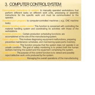 3. COMPUTERCONTROLSYSTEM
Communicate instructions to workers. In manually operated workstations that
perform different tasks on different work units, processing or assembly
instructions for the specific work unit must be communicated to the
operator.
Download part programs to computer-controlled machines ( e.g-, CNC machine
tools).
Material handling system control. This function is concerned with controlling the
material handling system and coordinating its activities with those of the
workstations.
Schedule production. Certain production scheduling functions are
accomplished at the site of the manufacturingsystem.
Failure diagnosis. This involves diagnosing equipment malfunctions, preparing
preventive maintenance schedules, and maintaining spareparts inventory.
Safety Monitoring. This function ensures that the system does not operate in an
unsafe condition. The goal of safety monitoring is to protect both the human
workers manning the systemand the equipment comprising the system.
Quality Control. Thepurpose of this control function is to detect and possibly
reject defective work units produced by the system.
Operations management.Managingthe overall operations of the manufacturing
 