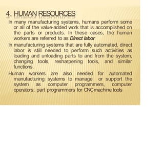 4. HUMAN RESOURCES
In many manufacturing systems, humans perform some
or all of the value-added work that is accomplished on
the parts or products. In these cases, the human
workers are referred to as Direct labor
In manufacturing systems that are fully automated, direct
labor is still needed to perform such activities as
loading and unloading parts to and from the system,
changing tools, resharpening tools, and similar
functions.
Human workers are also needed for automated
manufacturing systems to manage or support the
system as computer programmers, computer
operators, part programmers for CNCmachine tools
 