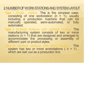 2.NUMBEROFWORKSTATIONSANDSYSTEMLAYOUT
Type I Single station. This is the simplest case,
consisting of one workstation (n = 1), usually
including a production machine that can be
manually operated, semi-automated, or fully
automated.
Type II Multiple stations with variable routing. This
manufacturing system consists of two or more
stations (n > 1) that are designed and arranged to
accommodate the processing or assembly of
different part or product styles.
Type III Multiple stations with fixed routing. This
system has two or more workstations ( n > 1) ,
which are laid out as a production line.
 