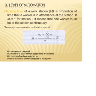 3. LEVELOFAUTOMATION
Manning level of a work station (Mi) is proportion of
time that a worker is in attendance at the station. If
Mi = 1 for station I, it means that one worker must
be at the station continuously.
The average manninglevel of multi station isequal
Mi = average manninglevel
Wu= number of utility workers assigned to thesystems
Wi= numberof workers assigned to I
W= total numberof workers assigned to thesystem
 