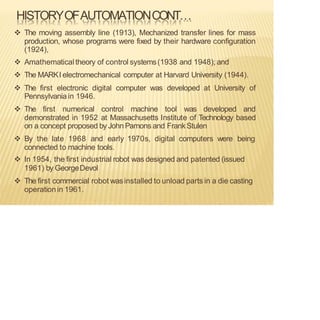 HISTORYOFAUTOMATIONCONT…
❖ The moving assembly line (1913), Mechanized transfer lines for mass
production, whose programs were fixed by their hardware configuration
(1924),
❖ Amathematicaltheory of control systems(1938 and 1948); and
❖ The MARKI electromechanical computer at Harvard University (1944).
❖ The first electronic digital computer was developed at University of
Pennsylvania in 1946.
❖ The first numerical control machine tool was developed and
demonstrated in 1952 at Massachusetts Institute of Technology based
on a concept proposed by JohnPamons and FrankStulen
❖ By the late 1968 and early 1970s, digital computers were being
connected to machine tools.
❖ In 1954, the first industrial robot was designed and patented (issued
1961) by GeorgeDevol
❖ The first commercial robot wasinstalled to unload parts in a die casting
operation in 1961.
 
