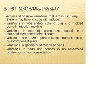 4. PARTORPRODUCTVARIETY
Examples of possible variations that amanufacturing
system may have to cope with include:
❖ variations in type and/or color of plastic of molded
parts in injection molding
❖ variations in electronic components placed on a
standard size printed circuit board
❖ variations in the size of printed circuit boards handled
bya component place
❖ variations in geometry of machined parts
❖ variations in parts and options in an assembled
product on a final assembly line
 