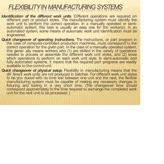 FLEXIBILITYIN MANUFACTURING SYSTEMS
Identification of the different work units. Different operations are required on
different part or product styles. The manufacturing system must identify the
work unit to perform the correct operation. In a manually operated or semi-
automatic system, this task is usually an easy one for the worker(s). In an
automated system, some means of automatic work unit identification must be
engineered.
Quick changeover of operating instructions. The instructions, or part program in
the case of computer-controlled production machines, must correspond to the
correct operation for the given part. In the case of a manually operated system,
this gener- ally means workers who (1) are skilled in the variety of operations
needed to process or assemble the different work unit styles, and (2) know
which operations to perform on each work unit style. In semi-automatic and
fully automated systems, it means that the required part programs are readily
available to the control unit.
Quick changeover of physical setup. Flexibility in manufacturing means that the
dif- ferent work units are not produced in batches. For different work unit styles
to be pro- duced with no time lost between one unit and the next, the flexible
manufacturing system must be capable of making any necessary changes in
fixturing and tooling in a very short time. (The changeover time should
correspond approximately to the time required to exchange the completed work
unit for the next unit to be processed.)
 