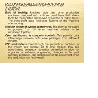 RECONFIGURABLEMANUFACTURING
SYSTEMS
Ease of mobility. Machine tools and other production
machines designed with a three- point base that allows
them be readily lifted and moved by a crane or forklift truck.
The three-point base facilitates leveling of the machine
after moving.
Modular design of system components. This permits hardware
components from dif- ferent machine builders to be
connected together.
Open architecture in computer controls. This permits data
interchange between soft- ware packages from different
vendors.
CNC workstations. Even though the production machines in
the system are dedicat- ed to one product, they are
nevertheless computer numerical controlled to allow jor
upgrades in software, engineering changes in the part
currently produced, and changeover of the equipment when
the production run finallyends
 
