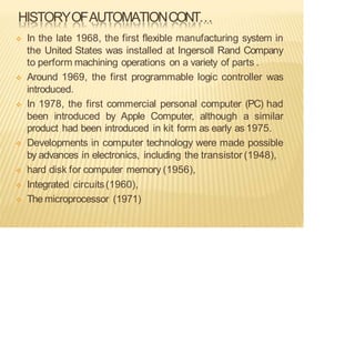 HISTORYOFAUTOMATIONCONT…
❖ In the late 1968, the first flexible manufacturing system in
the United States was installed at Ingersoll Rand Company
to perform machining operations on a variety of parts .
❖ Around 1969, the first programmable logic controller was
introduced.
❖ In 1978, the first commercial personal computer (PC) had
been introduced by Apple Computer, although a similar
product had been introduced in kit form as early as 1975.
❖ Developments in computer technology were made possible
by advances in electronics, including the transistor (1948),
❖ hard disk for computer memory (1956),
❖ Integrated circuits(1960),
❖ The microprocessor (1971)
 