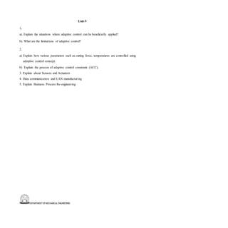 DEPARTMENT OFMECHANICALENGINEERING
Unit-V
1.
a). Explain the situations where adaptive control can be beneficially applied?
b). What are the limitations of adaptive control?
2.
a) Explain how various parameters such as cutting force, temperatures are controlled using
adoptive control concept.
b) Explain the process of adaptive control constraint (ACC).
3. Explain about Sensors and Actuators
4. Data communication and LAN manufacturing
5. Explain Business Process Re-engineering
 