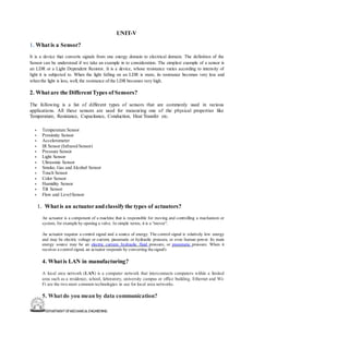 DEPARTMENT OFMECHANICALENGINEERING
UNIT-V
1. Whatis a Sensor?
It is a device that converts signals from one energy domain to electrical domain. The definition of the
Sensor can be understood if we take an example in to consideration. The simplest example of a sensor is
an LDR or a Light Dependent Resistor. It is a device, whose resistance varies according to intensity of
light it is subjected to. When the light falling on an LDR is more, its resistance becomes very less and
when the light is less, well, the resistance of the LDR becomes very high.
2. Whatare the DifferentTypes of Sensors?
The following is a list of different types of sensors that are commonly used in various
applications. All these sensors are used for measuring one of the physical properties like
Temperature, Resistance, Capacitance, Conduction, Heat Transfer etc.
• Temperature Sensor
• Proximity Sensor
• Accelerometer
• IR Sensor (Infrared Sensor)
• Pressure Sensor
• Light Sensor
• Ultrasonic Sensor
• Smoke, Gas and Alcohol Sensor
• Touch Sensor
• Color Sensor
• Humidity Sensor
• Tilt Sensor
• Flow and LevelSensor
1. Whatis an actuatorandclassifythe types of actuators?
An actuator is a component of a machine that is responsible for moving and controlling a mechanism or
system, for example by opening a valve. In simple terms, it is a "mover".
An actuator requires a control signal and a source of energy. The control signal is relatively low energy
and may be electric voltage or current, pneumatic or hydraulic pressure, or even human power. Its main
energy source may be an electric current, hydraulic fluid pressure, or pneumatic pressure. When it
receives a control signal, an actuator responds by converting thesignal's
4. Whatis LAN in manufacturing?
A local area network (LAN) is a computer network that interconnects computers within a limited
area such as a residence, school, laboratory, university campus or office building. Ethernet and Wi-
Fi are the two most common technologies in use for local area networks.
5. Whatdo you mean by data communication?
 