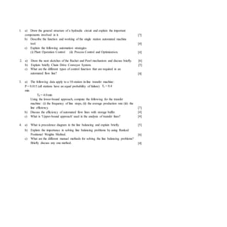 [7]
[4]
[4]
1. a) Draw the general structure of a hydraulic circuit and explain the important
components involved in it.
b) Describe the function and working of the single station automated machine
tool.
c) Explain the following automation strategies:
(i) Plant Operation Control (ii) Process Control and Optimization.
2. a) Draw the neat sketches of the Rachet and Pawl mechanism and discuss briefly. [6]
b) Explain briefly Chain Drive Conveyor System. [5]
c) What are the different types of control function that are required in an
automated flow line? [4]
3. a) The following data apply to a 10-station in-line transfer machine:
P = 0.015 (all stations have an equal probability of failure) Tc = 0.4
min
Td = 4.0min
Using the lower-bound approach, compute the following for the transfer
machine: (i) the frequency of line stops, (ii) the average production rate (iii) the
line efficiency.
b) Discuss the efficiency of automated flow lines with storage buffer.
c) What is ‘Upper-bound approach’ used in the analysis of transfer lines?
[7]
[4]
[4]
4. a) What is precedence diagram in the line balancing and explain briefly.
b) Explain the importance in solving line balancing problems by using Ranked
Positional Weights Method.
c) What are the different manual methods for solving the line balancing problems?
Briefly discuss any one method.
[5]
[6]
[4]
 