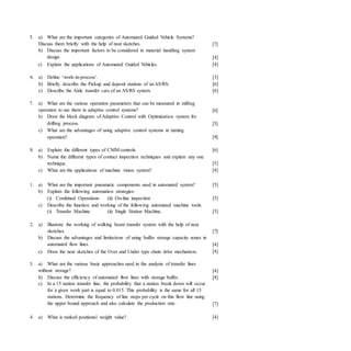 5. a) What are the important categories of Automated Guided Vehicle Systems?
Discuss them briefly with the help of neat sketches.
b) Discuss the important factors to be considered in material handling system
design.
c) Explain the applications of Automated Guided Vehicles.
[7]
[4]
[4]
6. a) Define ‘work-in-process’.
b) Briefly describe the Pickup and deposit stations of anAS/RS:
c) Describe the Aisle transfer cars of an AS/RS system.
[3]
[6]
[6]
7. a) What are the various operation parameters that can be measured in milling
operation to use them in adaptive control systems?
b) Draw the block diagram of Adaptive Control with Optimization system for
drilling process.
c) What are the advantages of using adaptive control systems in turning
operation?
[6]
[5]
[4]
8. a) Explain the different types of CMM controls.
b) Name the different types of contact inspection techniques and explain any one
technique.
c) What are the applications of machine vision system?
[6]
[5]
[4]
[5]
[5]
[5]
2. a)
1. a) What are the important pneumatic components used in automated system?
b) Explain the following automation strategies:
(i) Combined Operations (ii) On-line inspection
c) Describe the function and working of the following automated machine tools:
(i) Transfer Machine (ii) Single Station Machine.
Illustrate the working of walking beam transfer system with the help of neat
sketches.
b) Discuss the advantages and limitations of using buffer storage capacity zones in
automated flow lines.
c) Draw the neat sketches of the Over and Under type chain drive mechanism.
[7]
[4]
[4]
3. a) What are the various basic approaches used in the analysis of transfer lines
without storage?
b) Discuss the efficiency of automated flow lines with storage buffer.
c) In a 15 station transfer line, the probability that a station break down will occur
for a given work part is equal to 0.015. This probability is the same for all 15
stations. Determine the frequency of line stops per cycle on this flow line using
the upper bound approach and also calculate the production rate.
[4]
[4]
[7]
4. a) What is ranked positional weight value? [4]
 