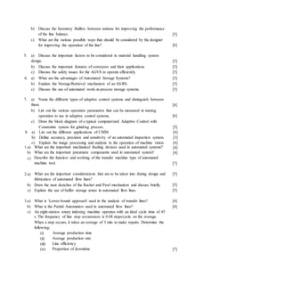b) Discuss the Inventory Buffers between stations for improving the performance
of the line balance.
c) What are the various possible ways that should be considered by the designer
for improving the operation of the line?
[5]
[6]
5. a) Discuss the important factors to be considered in material handling system
design.
b) Discuss the important features of conveyors and their applications.
c) Discuss the safety issues for the AGVS to operate efficiently.
6. a) What are the advantages of Automated Storage Systems?
b) Explain the Storage/Retrieval mechanism of an AS/RS.
c) Discuss the use of automated work-in-process storage systems.
[5]
[5]
[5]
[5]
[5]
[5]
[4]
[6]
7. a) Name the different types of adaptive control systems and distinguish between
them.
b) List out the various operation parameters that can be measured in turning
operation to use in adaptive control systems.
c) Draw the block diagram of a typical computerized Adaptive Control with
Constraints system for grinding process. [5]
8. a) List out the different applications of CMM. [6]
b) Define accuracy, precision and sensitivity of an automated inspection system. [3]
c) Explain the image processing and analysis in the operation of machine vision. [6]
[4]
[4]
1.a) What are the important mechanical feeding devices used in automated systems?
b)
c)
What are the important pneumatic components used in automated system?
Describe the function and working of the transfer machine type of automated
machine tool. [7]
2.a) What are the important considerations that are to be taken into during design and [5]
fabrication of automated flow lines?
b) Draw the neat sketches of the Rachet and Pawl mechanism and discuss briefly.
c) Explain the use of buffer storage zones in automated flow lines.
[5]
[5]
3.a) What is ‘Lower-bound approach’ used in the analysis of transfer lines?
b) What is the Partial Automation used in automated flow lines?
c) An eight-station rotary indexing machine operates with an ideal cycle time of 45
s. The frequency of line stop occurrences is 0.08 stops/cycle on the average.
When a stop occurs, it takes an average of 3 min to make repairs. Determine the
following:
[4]
[4]
(i)
(ii)
(iii)
(iv)
Average production time
Average production rate
Line efficiency
Proportion of downtime [7]
 