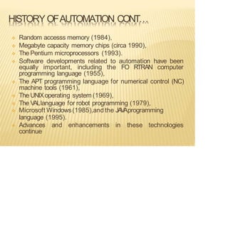 HISTORYOFAUTOMATION CONT…
❖ Random accesss memory (1984),
❖ Megabyte capacity memory chips (circa 1990),
❖ The Pentium microprocessors (1993).
❖ Software developments related to automation have been
equally important, including the FO RTRAN computer
programming language (1955),
❖ The APT programming language for numerical control (NC)
machine tools (1961),
❖ The UNIXoperating system (1969),
❖ The VALlanguage for robot programming (1979),
❖ Microsoft Windows(1985),and the JA
V
Aprogramming
language (1995).
❖ Advances and enhancements in these technologies
continue
 