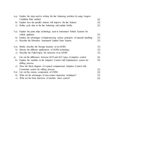 4.a) Explain the steps used in solving the line balancing problem by using Largest-
Candidate Rule method.
b) Explain how the parallel stations will improve the line balance.
c) Define cycle time in the line balancing and explain briefly.
[6]
[4]
[5]
5.a) Explain the paint strips technology used in Automated Vehicle Systems for
vehicle guidance. [5]
b) Explain the advantages of implementing various principles of material handling. [5]
c) Describe the Driverless Automated Guided Train System. [5]
6.a) Briefly describe the Storage structure of anAS/RS.
b) Discuss the different applications of AS/RS technology.
c) Describe the Fully/Empty bin detectors of an AS/RS.
a) List out the differences between ACO and ACC types of adaptive control.
b) Explain the variables in the Adaptive Control with Optimization system for
drilling process.
c) Draw the block diagram of a typical computerized Adaptive Control with
Constraints system for milling process.
8.a) List out the various components of CMM.
b) What are the advantages of non-contact inspection techniques?
c) What are the basic functions of machine vision system?
[5]
[5]
[5]
[4]
[6]
[5]
[4]
[5]
[6]
 